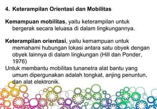 4. Keterampilan Orientasi dan Mobilitas
Kemampuan mobilitas, yaitu keterampilan untuk
bergerak secara leluasa di dalam lingkungannya.
Keterampilan orientasi, yaitu kemampuan untuk
memahami hubungan lokasi antara satu obyek dengan
obyek lainnya di dalam lingkungan (Hill dan Ponder,
1976)
Untuk membantu mobilitas tunanetra alat bantu yang
umum dipergunakan adalah tongkat, anjing penuntun,
dan alat elektronik.
 
