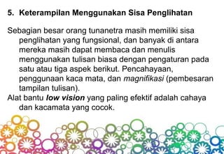 5. Keterampilan Menggunakan Sisa Penglihatan
Sebagian besar orang tunanetra masih memiliki sisa
penglihatan yang fungsional, dan banyak di antara
mereka masih dapat membaca dan menulis
menggunakan tulisan biasa dengan pengaturan pada
satu atau tiga aspek berikut. Pencahayaan,
penggunaan kaca mata, dan magnifikasi (pembesaran
tampilan tulisan).
Alat bantu low vision yang paling efektif adalah cahaya
dan kacamata yang cocok.
 