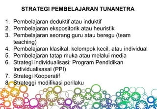 STRATEGI PEMBELAJARAN TUNANETRA
1. Pembelajaran deduktif atau induktif
2. Pembelajaran ekspositorik atau heuristik
3. Pembelajaran seorang guru atau beregu (team
teaching)
4. Pembelajaran klasikal, kelompok kecil, atau individual
5. Pembelajaran tatap muka atau melalui media
6. Strategi individualisasi: Program Pendidikan
Individualisasai (PPI)
7. Strategi Kooperatif
8. Strateggi modifikasi perilaku
 