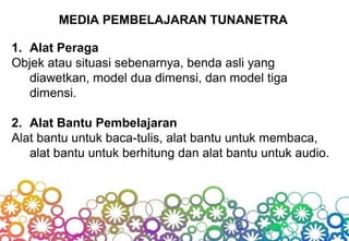 MEDIA PEMBELAJARAN TUNANETRA
1. Alat Peraga
Objek atau situasi sebenarnya, benda asli yang
diawetkan, model dua dimensi, dan model tiga
dimensi.
2. Alat Bantu Pembelajaran
Alat bantu untuk baca-tulis, alat bantu untuk membaca,
alat bantu untuk berhitung dan alat bantu untuk audio.
 