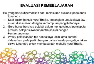 EVALUASI PEMBELAJARAN
Hal yang harus diperhatikan saat melakukan evaluasi pada anak
tunanetra:
1. Soal dalam bentuk huruf Braille, sedangkan untuk siswa low
vision disesuaikan dengan kemampuan penglihatannya.
2. Guru harus bersikap objektif dalam mengevaluasi pencapaian
prestasi belajar siswa tunanetra sesuai dengan
kemampuannya.
3. Waktu pelaksanaan tes hendaknya lebih lama karena
didasarkan pada pertimbangan bahwa waktu yang digunakan
siswa tunanetra untuk membaca dan menulis huruf Braille.
 