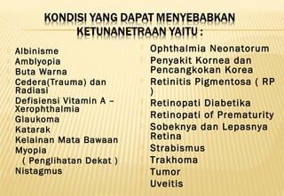  Albinisme
 Amblyopia
 Buta Warna
 Cedera(Trauma) dan
Radiasi
 Defisiensi Vitamin A –
Xerophthalmia
 Glaukoma
 Katarak
 Kelainan Mata Bawaan
 Myopia
( Penglihatan Dekat )
 Nistagmus
 Ophthalmia Neonatorum
 Penyakit Kornea dan
Pencangkokan Korea
 Retinitis Pigmentosa ( RP
)
 Retinopati Diabetika
 Retinopati of Prematurity
 Sobeknya dan Lepasnya
Retina
 Strabismus
 Trakhoma
 Tumor
 Uveitis
 