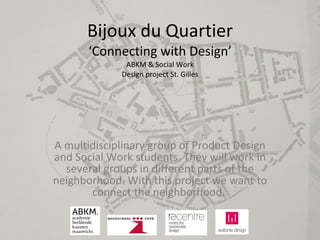 Bijoux du Quartier ‘Connecting with Design’ ABKM & Social Work Design project St. Gilles A multidisciplinary group of Product Design and Social Work students. They will work in several groups in different parts of the neighborhood. With this project we want to connect the  neighborhood .  