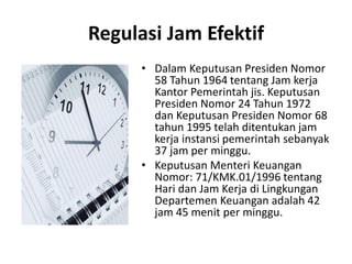 Regulasi Jam Efektif
• Dalam Keputusan Presiden Nomor
58 Tahun 1964 tentang Jam kerja
Kantor Pemerintah jis. Keputusan
Presiden Nomor 24 Tahun 1972
dan Keputusan Presiden Nomor 68
tahun 1995 telah ditentukan jam
kerja instansi pemerintah sebanyak
37 jam per minggu.
• Keputusan Menteri Keuangan
Nomor: 71/KMK.01/1996 tentang
Hari dan Jam Kerja di Lingkungan
Departemen Keuangan adalah 42
jam 45 menit per minggu.
 