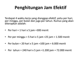 Penghitungan Jam Efektif
Terdapat 4 waktu kerja yang dianggap efektif, yaitu per hari,
per minggu, per bulan dan juga per tahun. Rumus yang akan
diterapkan adalah:
• Per hari = 1 hari x 5 jam =300 menit
• Per per minggu = 5 hari x 5 jam =25 jam = 1.500 menit
• Per bulan = 20 hari x 5 jam =100 jam = 6.000 menit
• Per tahun = 240 hari x 5 jam =1.200 jam = 72.000 menit
 