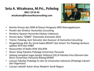 Seta A. Wicaksana, M.Psi., Psikolog
0811 19 53 43
wicaksana@humanikaconsulting.com
• Komite Kinerja dan SDM di Dewan Pengawas BPJS Ketenagakerjaan.
• Pendiri dan Direktur Humanika Consulting
• Pembina Yayasan Humanika Edukasi Indonesia
• Penulis Buku “SOBAT” Elexmedia Gramedia 2016
• Trainer, Psikolog, karir Konselor dan Assessor di Humanika Consulting
• Pengembang Alat Tes minat bakat BRIGHT dan Sistem Tes Psikologi berbasis
aplikasi HITS dan HABIT
• Narasumber di Radio DFM 103,4FM
• Dosen Tetap Fakultas Psikologi Universitas Pancasila
• Sedang mengikuti tugas belajar Doktoral (S3) di Fakultas Ilmu Ekonomi dan
Bisnis Universitas Pancasila Bidang MSDM
• Lulusan Fakultas Psikologi S1 dan S2 Universitas Indonesia (Psikologi Industri
dan Organisasi)
• Lulusan sekolah ikatan dinas Akademi Sandi Negara
 