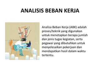 ANALISIS BEBAN KERJA
Analisa Beban Kerja (ABK) adalah
proses/teknik yang digunakan
untuk menetapkan berapa jumlah
dan jenis tugas kegiatan, serta
pegawai yang dibutuhkan untuk
menyelesaikan pekerjaan dan
mendapatkan hasil dalam waktu
tertentu.
 