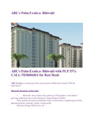 ABL's Palm Exotica- Bhiwadi
ABL's Palm Exotica- Bhiwadi with PLP 35%
CALL-7838406814 for Best Deals
ABL Group is coming up with a new project in Bhiwadi, Named “PALM
EXOTICA”
Bhiwadi: Booming with realty
* Bhiwadi- also called as the gateway of Rajasthan- is the fastest
growing industrial town in the National Capital Region (NCR).
They include all types of industries such as electronics, engineering, textiles,
pharmaceuticals, printing, cables, rolling mills,
food processing, herbal care, etc.
 