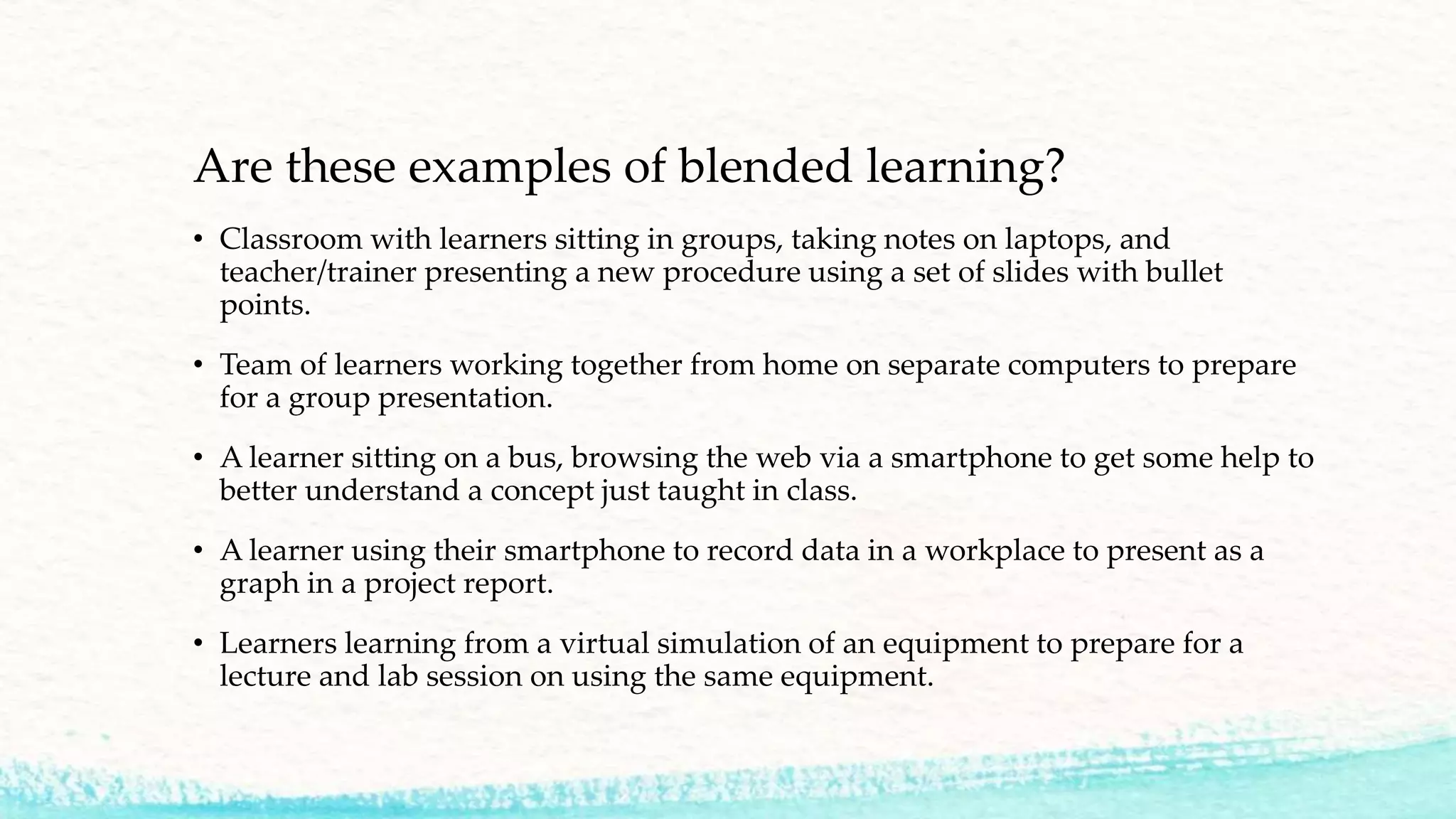 Are these examples of blended learning?
• Classroom with learners sitting in groups, taking notes on laptops, and
teacher/trainer presenting a new procedure using a set of slides with bullet
points.
• Team of learners working together from home on separate computers to prepare
for a group presentation.
• A learner sitting on a bus, browsing the web via a smartphone to get some help to
better understand a concept just taught in class.
• A learner using their smartphone to record data in a workplace to present as a
graph in a project report.
• Learners learning from a virtual simulation of an equipment to prepare for a
lecture and lab session on using the same equipment.
 