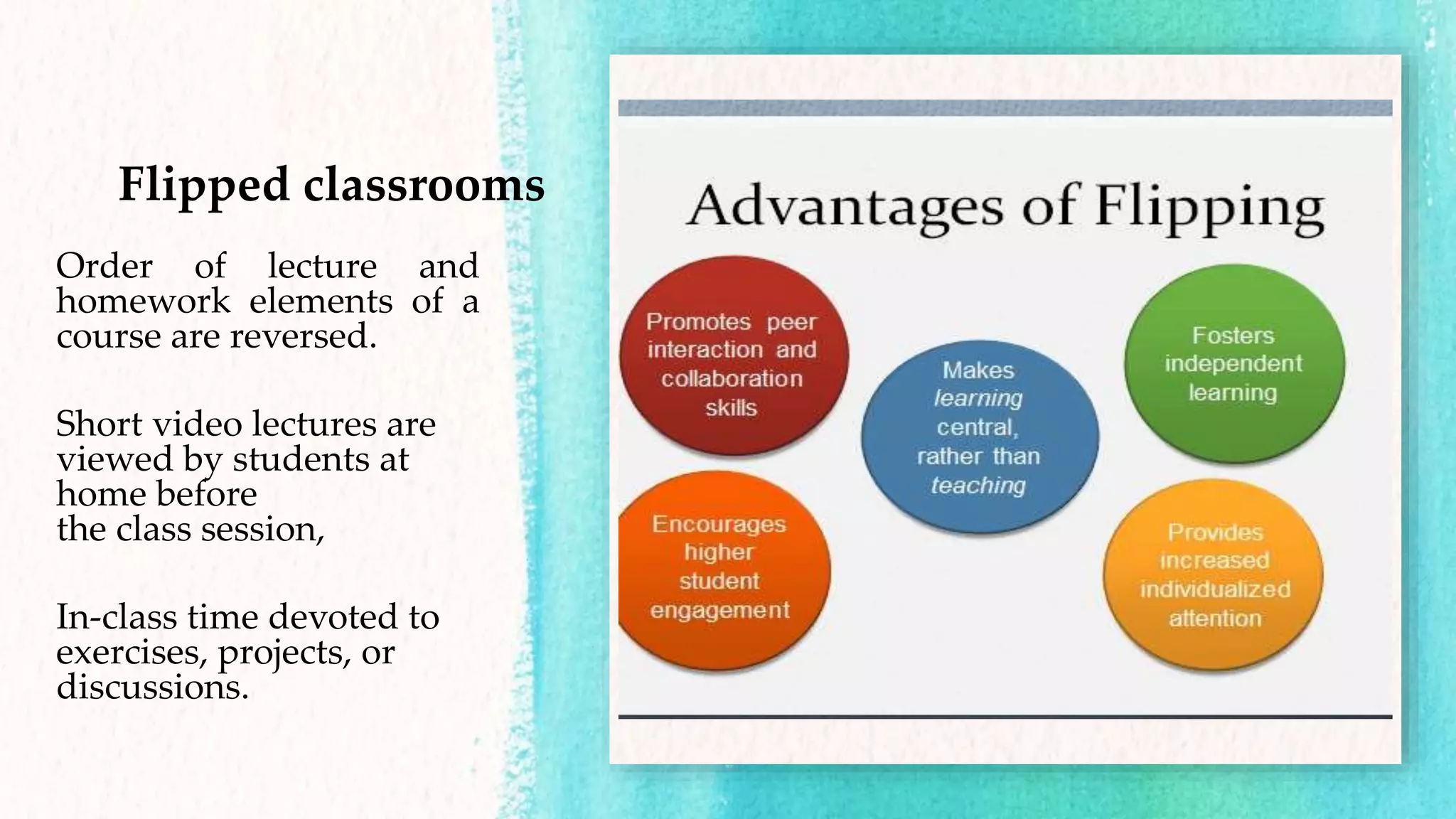Flipped classrooms
Order of lecture and
homework elements of a
course are reversed.
Short video lectures are
viewed by students at
home before
the class session,
In-class time devoted to
exercises, projects, or
discussions.
 