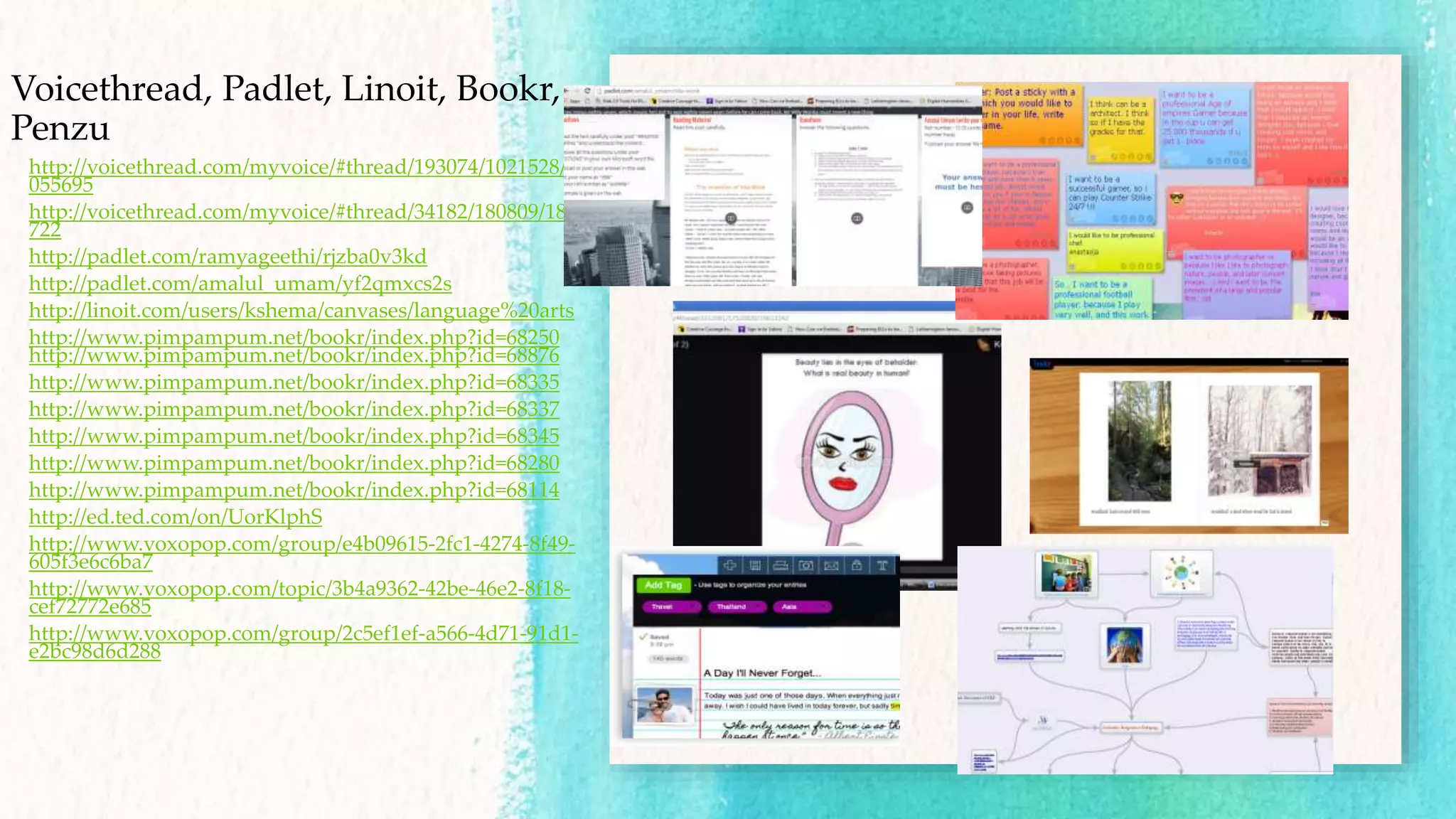 Voicethread, Padlet, Linoit, Bookr,
Penzu
http://voicethread.com/myvoice/#thread/193074/1021528/1
055695
http://voicethread.com/myvoice/#thread/34182/180809/181
722
http://padlet.com/ramyageethi/rjzba0v3kd
http://padlet.com/amalul_umam/yf2qmxcs2s
http://linoit.com/users/kshema/canvases/language%20arts
http://www.pimpampum.net/bookr/index.php?id=68250
http://www.pimpampum.net/bookr/index.php?id=68876
http://www.pimpampum.net/bookr/index.php?id=68335
http://www.pimpampum.net/bookr/index.php?id=68337
http://www.pimpampum.net/bookr/index.php?id=68345
http://www.pimpampum.net/bookr/index.php?id=68280
http://www.pimpampum.net/bookr/index.php?id=68114
http://ed.ted.com/on/UorKlphS
http://www.voxopop.com/group/e4b09615-2fc1-4274-8f49-
605f3e6c6ba7
http://www.voxopop.com/topic/3b4a9362-42be-46e2-8f18-
cef72772e685
http://www.voxopop.com/group/2c5ef1ef-a566-4d71-91d1-
e2bc98d6d288
 