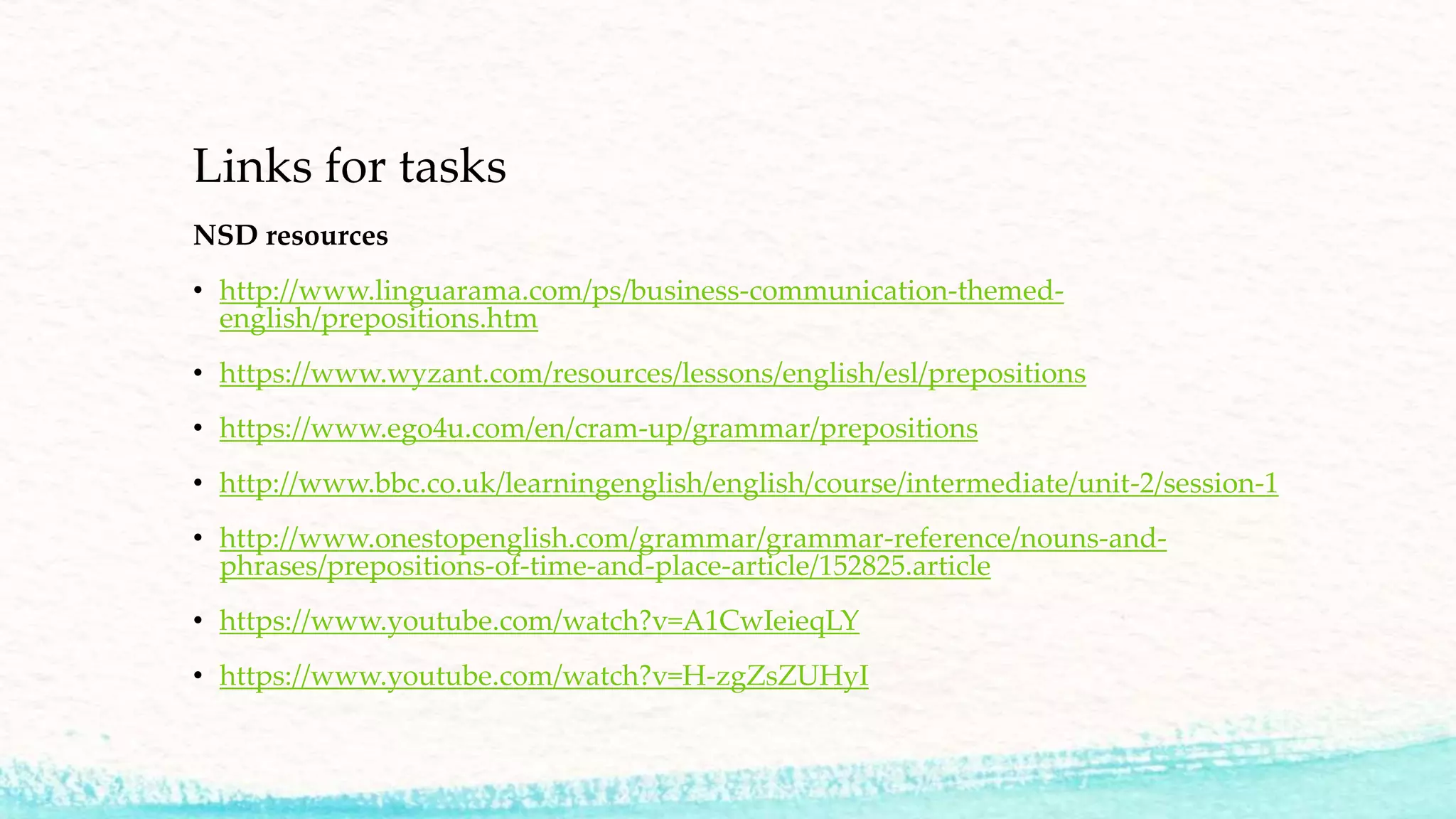 Links for tasks
NSD resources
• http://www.linguarama.com/ps/business-communication-themed-
english/prepositions.htm
• https://www.wyzant.com/resources/lessons/english/esl/prepositions
• https://www.ego4u.com/en/cram-up/grammar/prepositions
• http://www.bbc.co.uk/learningenglish/english/course/intermediate/unit-2/session-1
• http://www.onestopenglish.com/grammar/grammar-reference/nouns-and-
phrases/prepositions-of-time-and-place-article/152825.article
• https://www.youtube.com/watch?v=A1CwIeieqLY
• https://www.youtube.com/watch?v=H-zgZsZUHyI
 