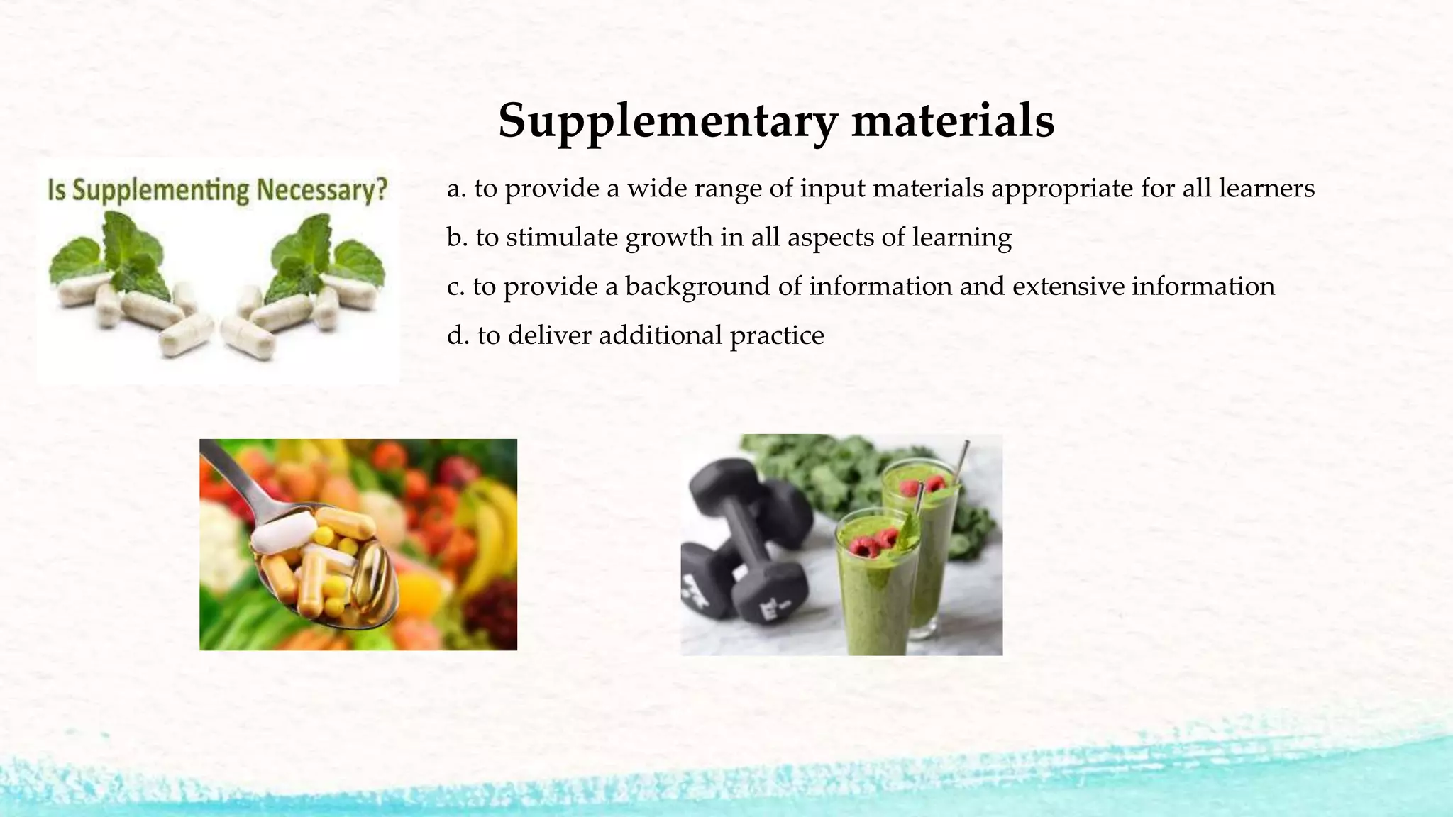 Supplementary materials
a. to provide a wide range of input materials appropriate for all learners
b. to stimulate growth in all aspects of learning
c. to provide a background of information and extensive information
d. to deliver additional practice
 