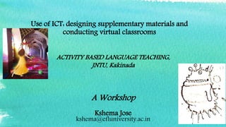 Use of ICT: designing supplementary materials and
conducting virtual classrooms
A Workshop
Kshema Jose
kshema@efluniversity.ac.in
ACTIVITY BASED LANGUAGE TEACHING,
JNTU, Kakinada
 