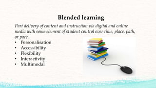 Blended learning
Part delivery of content and instruction via digital and online
media with some element of student control over time, place, path,
or pace.
• Personalisation
• Accessibility
• Flexibility
• Interactivity
• Multimodal
 