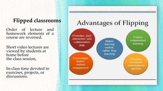 Flipped classrooms
Order of lecture and
homework elements of a
course are reversed.
Short video lectures are
viewed by students at
home before
the class session,
In-class time devoted to
exercises, projects, or
discussions.
 