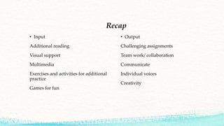 Recap
• Input
Additional reading
Visual support
Multimedia
Exercises and activities for additional
practice
Games for fun
• Output
Challenging assignments
Team work/ collaboration
Communicate
Individual voices
Creativity
 