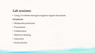 Lab sessions:
• Using 1.0 websites through navigation support documents
2.0 tools for
• Multimedia production
• Presentation
• Collaboration
• Reflective thinking
• Interaction
• Social activties
 