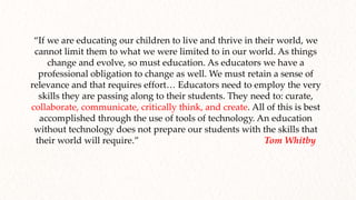 “If we are educating our children to live and thrive in their world, we
cannot limit them to what we were limited to in our world. As things
change and evolve, so must education. As educators we have a
professional obligation to change as well. We must retain a sense of
relevance and that requires effort… Educators need to employ the very
skills they are passing along to their students. They need to: curate,
collaborate, communicate, critically think, and create. All of this is best
accomplished through the use of tools of technology. An education
without technology does not prepare our students with the skills that
their world will require.” Tom Whitby
 