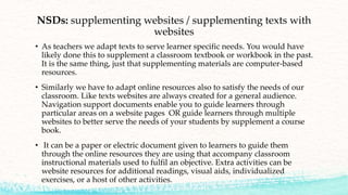 NSDs: supplementing websites / supplementing texts with
websites
• As teachers we adapt texts to serve learner specific needs. You would have
likely done this to supplement a classroom textbook or workbook in the past.
It is the same thing, just that supplementing materials are computer-based
resources.
• Similarly we have to adapt online resources also to satisfy the needs of our
classroom. Like texts websites are always created for a general audience.
Navigation support documents enable you to guide learners through
particular areas on a website pages OR guide learners through multiple
websites to better serve the needs of your students by supplement a course
book.
• It can be a paper or electric document given to learners to guide them
through the online resources they are using that accompany classroom
instructional materials used to fulfil an objective. Extra activities can be
website resources for additional readings, visual aids, individualized
exercises, or a host of other activities.
 