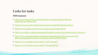 Links for tasks
NSD resources
• http://www.linguarama.com/ps/business-communication-themed-
english/prepositions.htm
• https://www.wyzant.com/resources/lessons/english/esl/prepositions
• https://www.ego4u.com/en/cram-up/grammar/prepositions
• http://www.bbc.co.uk/learningenglish/english/course/intermediate/unit-2/session-1
• http://www.onestopenglish.com/grammar/grammar-reference/nouns-and-
phrases/prepositions-of-time-and-place-article/152825.article
• https://www.youtube.com/watch?v=A1CwIeieqLY
• https://www.youtube.com/watch?v=H-zgZsZUHyI
 
