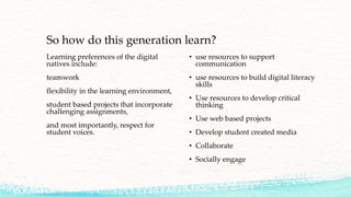 So how do this generation learn?
Learning preferences of the digital
natives include:
teamwork
flexibility in the learning environment,
student based projects that incorporate
challenging assignments,
and most importantly, respect for
student voices.
• use resources to support
communication
• use resources to build digital literacy
skills
• Use resources to develop critical
thinking
• Use web based projects
• Develop student created media
• Collaborate
• Socially engage
 