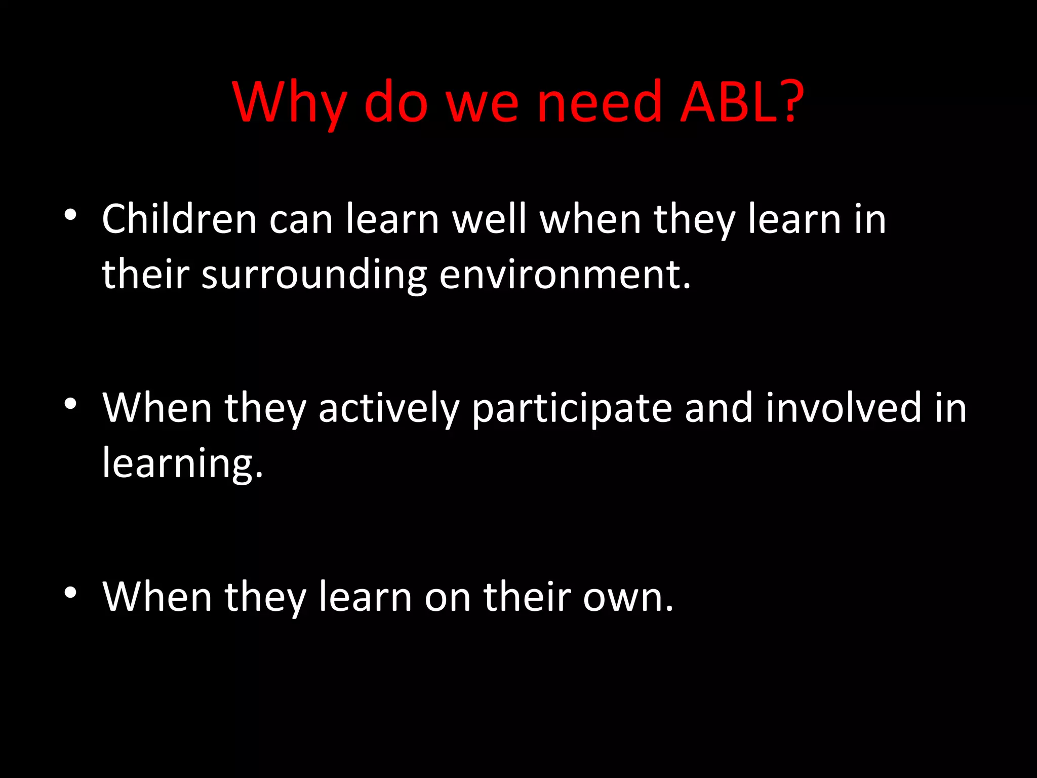 Why do we need ABL?
• Children can learn well when they learn in
their surrounding environment.
• When they actively participate and involved in
learning.
• When they learn on their own.
 