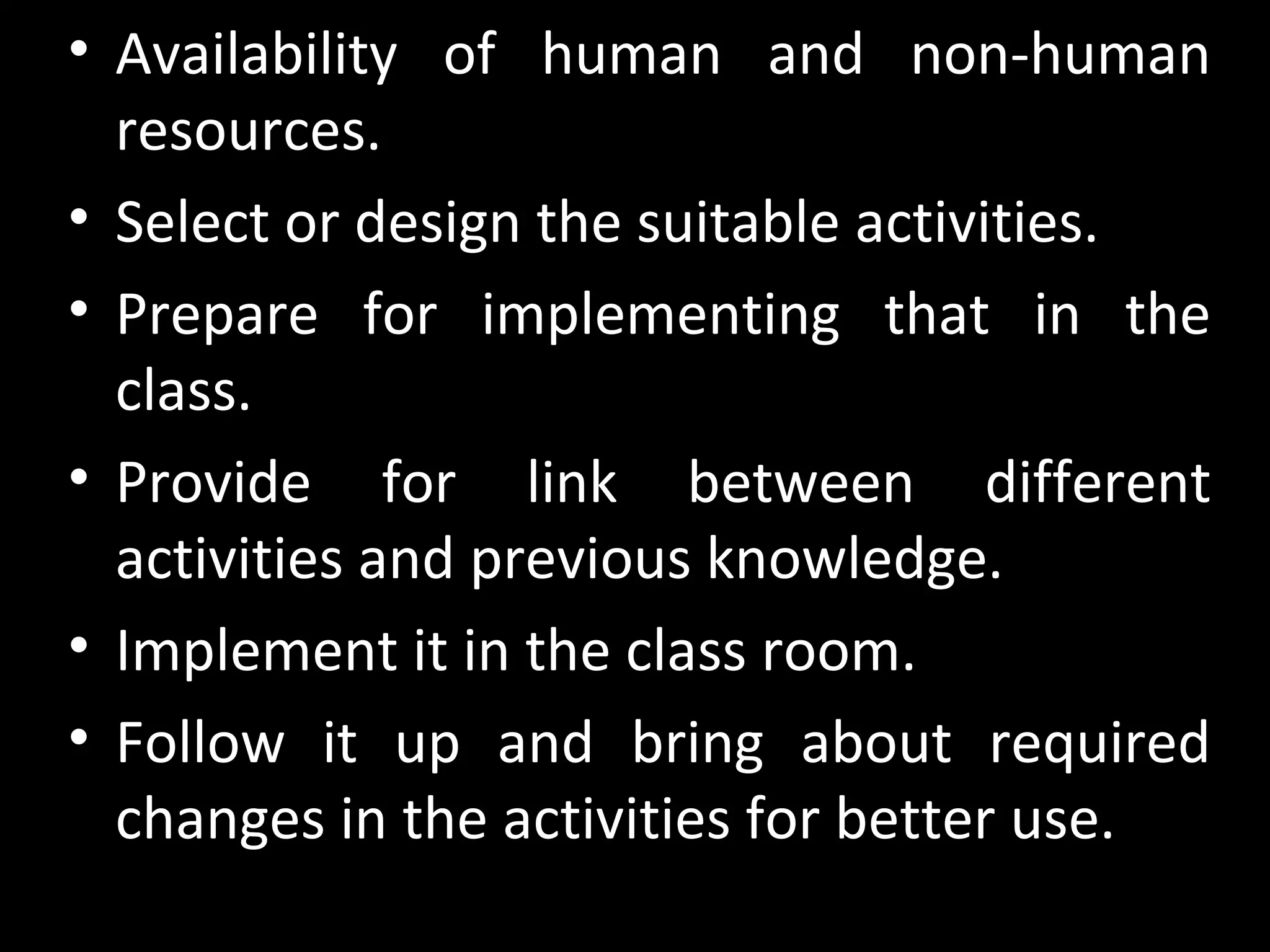 • Availability of human and non-human
resources.
• Select or design the suitable activities.
• Prepare for implementing that in the
class.
• Provide for link between different
activities and previous knowledge.
• Implement it in the class room.
• Follow it up and bring about required
changes in the activities for better use.
 