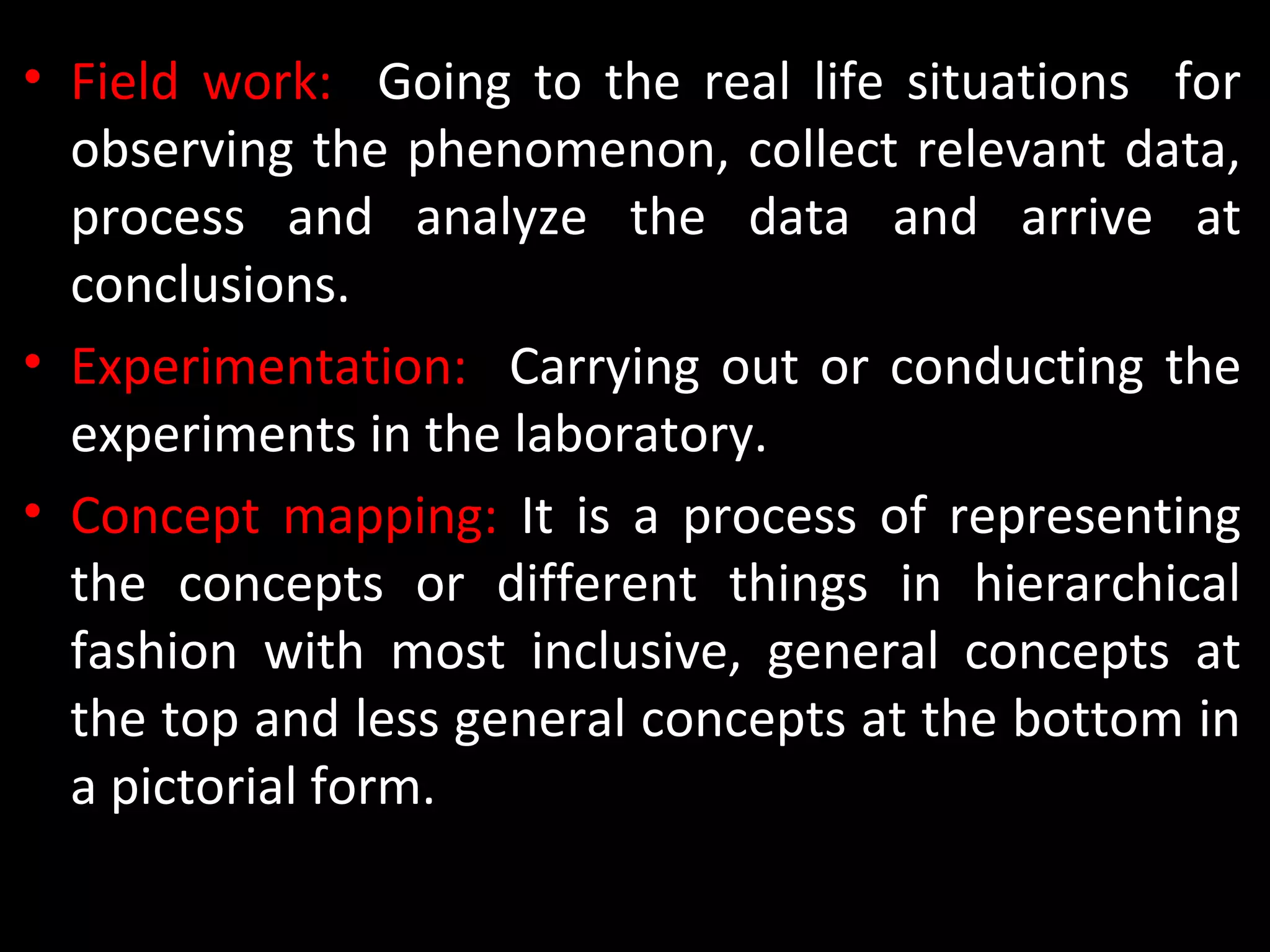 • Field work: Going to the real life situations for
observing the phenomenon, collect relevant data,
process and analyze the data and arrive at
conclusions.
• Experimentation: Carrying out or conducting the
experiments in the laboratory.
• Concept mapping: It is a process of representing
the concepts or different things in hierarchical
fashion with most inclusive, general concepts at
the top and less general concepts at the bottom in
a pictorial form.
 