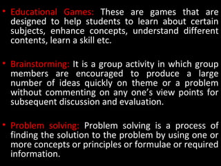 • Educational Games: These are games that are
designed to help students to learn about certain
subjects, enhance concepts, understand different
contents, learn a skill etc.
• Brainstorming: It is a group activity in which group
members are encouraged to produce a large
number of ideas quickly on theme or a problem
without commenting on any one’s view points for
subsequent discussion and evaluation.
• Problem solving: Problem solving is a process of
finding the solution to the problem by using one or
more concepts or principles or formulae or required
information.
 