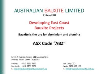 AUSTRALIAN BAUXITE LIMITED
                                     21 May 2012


                      Developing East Coast
                        Bauxite Projects
           Bauxite is the ore for aluminium and alumina

                          ASX Code “ABZ”

    Level 2 Hudson House 131 Macquarie St
    Sydney NSW 2000 Australia
    Phone:     +61 2 9251 7177                     Ian Levy, CEO
    Facsimile: +61 2 9251 7500                     Mob: 0407 189 122
    E: corporate@australianbauxite.com.au          E: ilevy@australianbauxite.com.au
1                                                               AUSTRALIAN BAUXITE LIMITED
 