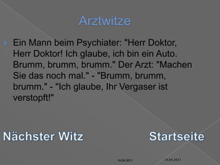 14.04.2011ArztwitzeEin Mann beim Psychiater: "Herr Doktor, Herr Doktor! Ich glaube, ich bin ein Auto. Brumm, brumm, brumm." Der Arzt: "Machen Sie das noch mal." - "Brumm, brumm, brumm." - "Ich glaube, Ihr Vergaser ist verstopft!"Nächster WitzStartseite14.04.201114.04.201114.04.201114.04.201114.04.201114.04.2011