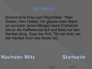 14.04.2011ArztwitzeKommt eine Frau zum Psychiater. "Herr Doktor, Herr Doktor, ich glaube mein Mann ist verrückt! Jeden Morgen beim Frühstück isst er die Kaffeetasse auf und lässt nur den Henkel übrig. Sagt der Arzt: "So ein Irrer, wo der Henkel doch das Beste ist!„Nächster WitzStartseite14.04.201114.04.201114.04.201114.04.201114.04.201114.04.2011