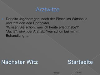 14.04.2011ArztwitzeDer alte Jagdherr geht nach der Pirsch ins Wirtshaus und trifft dort den Dorfdoktor."Wissen Sie schon, was ich heute erlegt habe?""Ja, ja", winkt der Arzt ab, "war schon bei mir in Behandlung...„Nächster WitzStartseite14.04.201114.04.201114.04.201114.04.201114.04.201114.04.2011