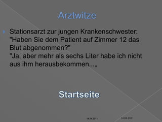 14.04.2011ArztwitzeStationsarzt zur jungen Krankenschwester: "Haben Sie dem Patient auf Zimmer 12 das Blut abgenommen?""Ja, aber mehr als sechs Liter habe ich nicht aus ihm herausbekommen...„Startseite14.04.201114.04.201114.04.201114.04.201114.04.201114.04.2011