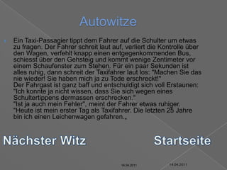 14.04.2011AutowitzeEin Taxi-Passagier tippt dem Fahrer auf die Schulter um etwas zu fragen. Der Fahrer schreit laut auf, verliert die Kontrolle über den Wagen, verfehlt knapp einen entgegenkommenden Bus, schiesst über den Gehsteig und kommt wenige Zentimeter vor einem Schaufenster zum Stehen. Für ein paar Sekunden ist alles ruhig, dann schreit der Taxifahrer laut los: "Machen Sie das nie wieder! Sie haben mich ja zu Tode erschreckt!"Der Fahrgast ist ganz baff und entschuldigt sich voll Erstaunen: "Ich konnte ja nicht wissen, dass Sie sich wegen eines Schultertippens dermassen erschrecken.""Ist ja auch mein Fehler", meint der Fahrer etwas ruhiger. "Heute ist mein erster Tag als Taxifahrer. Die letzten 25 Jahre bin ich einen Leichenwagen gefahren.„Nächster WitzStartseite14.04.201114.04.201114.04.201114.04.201114.04.201114.04.2011