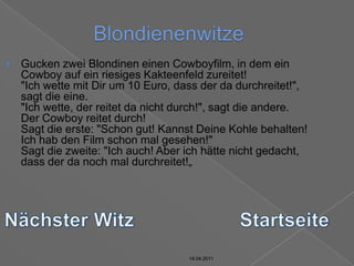 14.04.2011BlondienenwitzeGucken zwei Blondinen einen Cowboyfilm, in dem ein Cowboy auf ein riesiges Kakteenfeld zureitet!"Ich wette mit Dir um 10 Euro, dass der da durchreitet!", sagt die eine."Ich wette, der reitet da nicht durch!", sagt die andere.Der Cowboy reitet durch!Sagt die erste: "Schon gut! Kannst Deine Kohle behalten! Ich hab den Film schon mal gesehen!"Sagt die zweite: "Ich auch! Aber ich hätte nicht gedacht, dass der da noch mal durchreitet!„Nächster WitzStartseite14.04.201114.04.2011