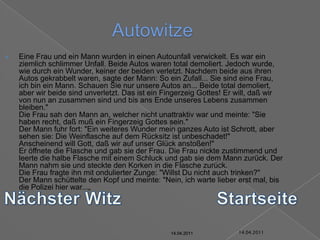 14.04.2011AutowitzeEine Frau und ein Mann wurden in einen Autounfall verwickelt. Es war ein ziemlich schlimmer Unfall. Beide Autos waren total demoliert. Jedoch wurde, wie durch ein Wunder, keiner der beiden verletzt. Nachdem beide aus ihren Autos gekrabbelt waren, sagte der Mann: So ein Zufall... Sie sind eine Frau, ich bin ein Mann. Schauen Sie nur unsere Autos an... Beide total demoliert, aber wir beide sind unverletzt. Das ist ein Fingerzeig Gottes! Er will, daß wir von nun an zusammen sind und bis ans Ende unseres Lebens zusammen bleiben."Die Frau sah den Mann an, welcher nicht unattraktiv war und meinte: "Sie haben recht, daß muß ein Fingerzeig Gottes sein."Der Mann fuhr fort: "Ein weiteres Wunder mein ganzes Auto ist Schrott, aber sehen sie: Die Weinflasche auf dem Rücksitz ist unbeschadet!"Anscheinend will Gott, daß wir auf unser Glück anstoßen!"Er öffnete die Flasche und gab sie der Frau. Die Frau nickte zustimmend und leerte die halbe Flasche mit einem Schluck und gab sie dem Mann zurück. Der Mann nahm sie und steckte den Korken in die Flasche zurück.Die Frau fragte ihn mit ondulierter Zunge: "Willst Du nicht auch trinken?"Der Mann schüttelte den Kopf und meinte: "Nein, ich warte lieber erst mal, bis die Polizei hier war...„Nächster WitzStartseite14.04.201114.04.201114.04.201114.04.201114.04.201114.04.2011