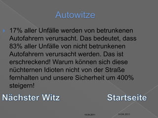 14.04.2011Autowitze17% aller Unfälle werden von betrunkenen Autofahrern verursacht. Das bedeutet, dass 83% aller Unfälle von nicht betrunkenen Autofahrern verursacht werden. Das ist erschreckend! Warum können sich diese nüchternen Idioten nicht von der Straße fernhalten und unsere Sicherheit um 400% steigern!Nächster WitzStartseite14.04.201114.04.201114.04.201114.04.201114.04.201114.04.2011