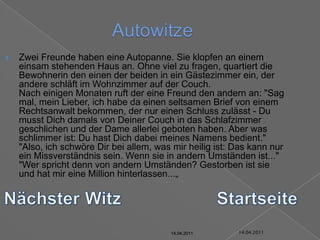 14.04.2011AutowitzeZwei Freunde haben eine Autopanne. Sie klopfen an einem einsam stehenden Haus an. Ohne viel zu fragen, quartiert die Bewohnerin den einen der beiden in ein Gästezimmer ein, der andere schläft im Wohnzimmer auf der Couch.Nach einigen Monaten ruft der eine Freund den andern an: "Sag mal, mein Lieber, ich habe da einen seltsamen Brief von einem Rechtsanwalt bekommen, der nur einen Schluss zulässt - Du musst Dich damals von Deiner Couch in das Schlafzimmer geschlichen und der Dame allerlei geboten haben. Aber was schlimmer ist: Du hast Dich dabei meines Namens bedient.""Also, ich schwöre Dir bei allem, was mir heilig ist: Das kann nur ein Missverständnis sein. Wenn sie in andern Umständen ist...""Wer spricht denn von andern Umständen? Gestorben ist sie und hat mir eine Million hinterlassen...„Nächster WitzStartseite14.04.201114.04.201114.04.201114.04.201114.04.201114.04.2011
