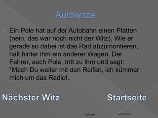 14.04.2011AutowitzeEin Pole hat auf der Autobahn einen Platten (nein, das war noch nicht der Witz). Wie er gerade so dabei ist das Rad abzumontieren, hält hinter ihm ein anderer Wagen. Der Fahrer, auch Pole, tritt zu ihm und sagt: "Mach Du weiter mit den Reifen, ich kümmer mich um das Radio!„Nächster WitzStartseite14.04.201114.04.201114.04.201114.04.201114.04.201114.04.2011