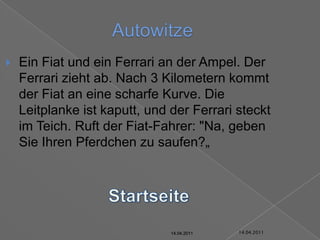 14.04.2011AutowitzeEin Fiat und ein Ferrari an der Ampel. Der Ferrari zieht ab. Nach 3 Kilometern kommt der Fiat an eine scharfe Kurve. Die Leitplanke ist kaputt, und der Ferrari steckt im Teich. Ruft der Fiat-Fahrer: "Na, geben Sie Ihren Pferdchen zu saufen?„Startseite14.04.201114.04.201114.04.201114.04.201114.04.201114.04.2011