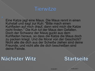 14.04.2011TierwitzeEine Katze jagt eine Maus. Die Maus rennt in einen Kuhstall und sagt zur Kuh: "Bitte mach einen Kuhfladen auf mich drauf, dann wird mich die Katze nicht finden." Die Kuh tut der Maus den Gefallen. Doch der Schwanz der Maus guckt aus dem Kuhfladen heraus, so dass die Katze die Maus doch zu packen kriegt. Und die Moral von der Geschicht? Nicht alle die dich aus der Scheiße ziehen sind deine Freunde, und nicht alle die dich bescheißen sind deine Feinde.Nächster WitzStartseite14.04.201114.04.201114.04.201114.04.201114.04.201114.04.2011