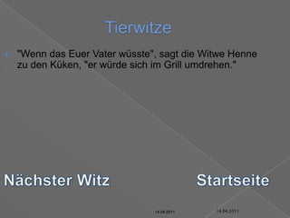 14.04.2011Tierwitze"Wenn das Euer Vater wüsste", sagt die Witwe Henne zu den Küken, "er würde sich im Grill umdrehen."Nächster WitzStartseite14.04.201114.04.201114.04.201114.04.201114.04.201114.04.2011