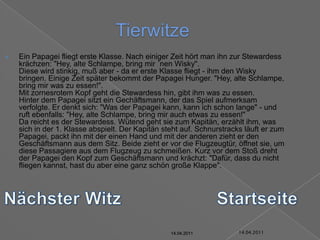 14.04.2011TierwitzeEin Papagei fliegt erste Klasse. Nach einiger Zeit hört man ihn zur Stewardess krächzen: "Hey, alte Schlampe, bring mir ´nen Wisky".Diese wird stinkig, muß aber - da er erste Klasse fliegt - ihm den Wisky bringen. Einige Zeit später bekommt der Papagei Hunger. "Hey, alte Schlampe, bring mir was zu essen!".Mit zornesrotem Kopf geht die Stewardess hin, gibt ihm was zu essen.Hinter dem Papagei sitzt ein Gechäftsmann, der das Spiel aufmerksam verfolgte. Er denkt sich: "Was der Papagei kann, kann ich schon lange" - und ruft ebenfalls: "Hey, alte Schlampe, bring mir auch etwas zu essen!"Da reicht es der Stewardess. Wütend geht sie zum Kapitän, erzählt ihm, was sich in der 1. Klasse abspielt. Der Kapitän steht auf. Schnurstracks läuft er zum Papagei, packt ihn mit der einen Hand und mit der anderen zieht er den Geschäftsmann aus dem Sitz. Beide zieht er vor die Flugzeugtür, öffnet sie, um diese Passagiere aus dem Flugzeug zu schmeißen. Kurz vor dem Stoß dreht der Papagei den Kopf zum Geschäftsmann und krächzt: "Dafür, dass du nicht fliegen kannst, hast du aber eine ganz schön große Klappe".Nächster WitzStartseite14.04.201114.04.201114.04.201114.04.201114.04.201114.04.2011