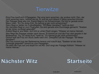 14.04.2011TierwitzeEine Frau kauft sich 2 Papageien. Der eine kann sprechen, der andere nicht. Den, der nicht sprechen kann, schickt sie los. Er soll bis zum Abend 4 Sätze sprechen können.Der Papagei fliegt also los. Zuerst fliegt er ins Schwimmbad. Da hört er gerade einen Mann rufen. "Ey, Du dicke Kuh, Du kannst ja gar nicht schwimmen!"Dann fliegt er weiter ins Fußballstadion. "Elf Meter daneben!" heißt es dort.Als nächstes fliegt er zum Flughafen. Da wird gerade eine Durchsage gemacht: "Soeben ist der dicke Jumbojet gelandet!"Zuletzt fliegt er ans Meer, dort hört er einen Fisch singen: "Hiiieeer ist meine Heimat!„	Also fliegt der Papagei wieder nach Hause. Er kommt an und die Frau sitzt gerade in der Badewanne. "Ey, Du dicke Kuh!" heißt es. "Du kannst ja gar nicht schwimmen!"Darauf wirft die Frau ein Stück Seife nach ihm. Daraufhin ruft der Papagei: "Elf Meter daneben!"Die Frau kommt aus der Badewanne heraus und rutscht aus. "Soeben ist der dicke Jumbojet gelandet!" kommt es vom Papageien.Da steht die Frau auf und stopft ihn ins Klo. Dort singt der Papagei fröhlich: "Hiiieeer ist meine Heimat."Nächster WitzStartseite14.04.201114.04.201114.04.201114.04.201114.04.201114.04.2011