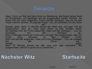 14.04.2011TierwitzeHase, Fuchs und Bär sind beim Bund zur Musterung, alle haben keinen Bock auf Bundeswehr und überlegen wie sie ausgemustert werden könnten. Als erstes wird der Hase aufgerufen. Fuchs und Bär überlegen, was sie mit dem Hasen machen könnten. Da sagt der Fuchs: "Los, wir schneiden ihm die Ohren ab!"Gesagt, getan. Nach 15 Minuten kommt der Hase raus und sagt: "Ich bin ausgemustert, denn ein Hase ohne Ohren ist kein richtiger Hase!"Als nächstes wird der Fuchs aufgerufen. Hase und Bär überlegen... "Los, wir schneiden ihm den Schwanz ab."Nach 15 Minuten kommt der Fuchs raus und sagt: "Bin ausgemustert, denn ein Fuchs ohne Schwanz ist kein richtiger Fuchs.Dann wird der Bär aufgerufen. Hase und Fuchs überlegen... "Los, wir schlagen ihm alle Zähne aus..."Gesagt, getan.Nach 15 Minuten kommt der Bär raus und sagt nuschelnd: "Bin ausgemustert, weil ich zu groß und zu schwer bin...„Nächster WitzStartseite14.04.201114.04.201114.04.201114.04.201114.04.201114.04.2011