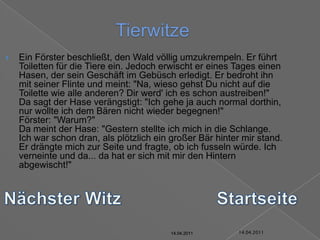 14.04.2011TierwitzeEin Förster beschließt, den Wald völlig umzukrempeln. Er führt Toiletten für die Tiere ein. Jedoch erwischt er eines Tages einen Hasen, der sein Geschäft im Gebüsch erledigt. Er bedroht ihn mit seiner Flinte und meint: "Na, wieso gehst Du nicht auf die Toilette wie alle anderen? Dir werd' ich es schon austreiben!"Da sagt der Hase verängstigt: "Ich gehe ja auch normal dorthin, nur wollte ich dem Bären nicht wieder begegnen!"Förster: "Warum?"Da meint der Hase: "Gestern stellte ich mich in die Schlange. Ich war schon dran, als plötzlich ein großer Bär hinter mir stand. Er drängte mich zur Seite und fragte, ob ich fusseln würde. Ich verneinte und da... da hat er sich mit mir den Hintern abgewischt!"Nächster WitzStartseite14.04.201114.04.201114.04.201114.04.201114.04.201114.04.2011