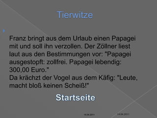 14.04.2011TierwitzeFranz bringt aus dem Urlaub einen Papagei mit und soll ihn verzollen. Der Zöllner liest laut aus den Bestimmungen vor: "Papagei ausgestopft: zollfrei. Papagei lebendig: 300,00 Euro."Da krächzt der Vogel aus dem Käfig: "Leute, macht bloß keinen Scheiß!"Startseite14.04.201114.04.201114.04.201114.04.201114.04.201114.04.2011