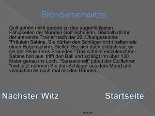 14.04.2011BlondienenwitzeGolf gehört nicht gerade zu den augenfälligsten Fähigkeiten der blonden Golf-Schülerin. Deshalb rät ihr der entnervte Trainer nach der 22. Übungsstunde: "Fräulein Sabine, Sie dürfen den Schläger nicht halten wie einen Regenschirm. Stellen Sie sich doch einfach vor, es sei der Penis Ihres Freundes." Das scheint einzuleuchten: Sabine holt aus, trifft den Ball und schlägt ihn über 130 Meter genau ins Loch. "Sensationell" jubelt der Golflehrer, "und jetzt nehmen Sie den Schläger aus dem Mund und versuchen es noch mal mit den Händen.„Nächster WitzStartseite14.04.201114.04.2011
